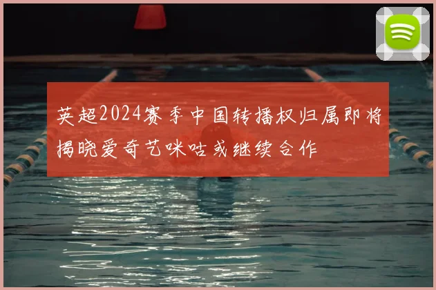 英超2024赛季中国转播权归属即将揭晓爱奇艺咪咕或继续合作