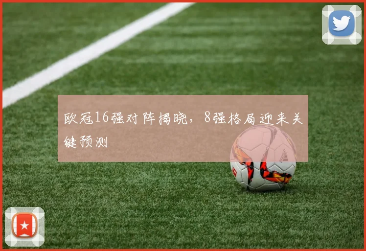 欧冠16强对阵揭晓，8强格局迎来关键预测