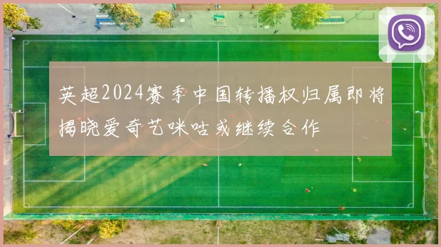 英超2024赛季中国转播权归属即将揭晓爱奇艺咪咕或继续合作
