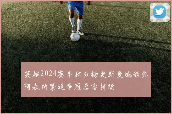 英超2024赛季积分榜更新曼城领先阿森纳紧追争冠悬念持续