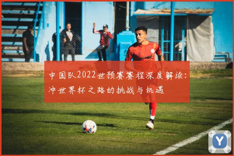 中国队2022世预赛赛程深度解读：冲世界杯之路的挑战与机遇