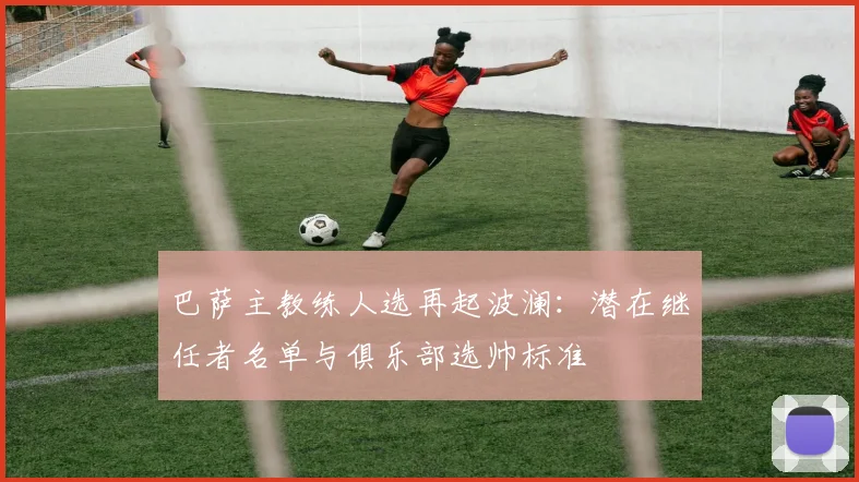 巴萨主教练人选再起波澜：潜在继任者名单与俱乐部选帅标准