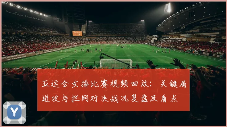 亚运会女排比赛视频回放：关键局进攻与拦网对决战况复盘及看点